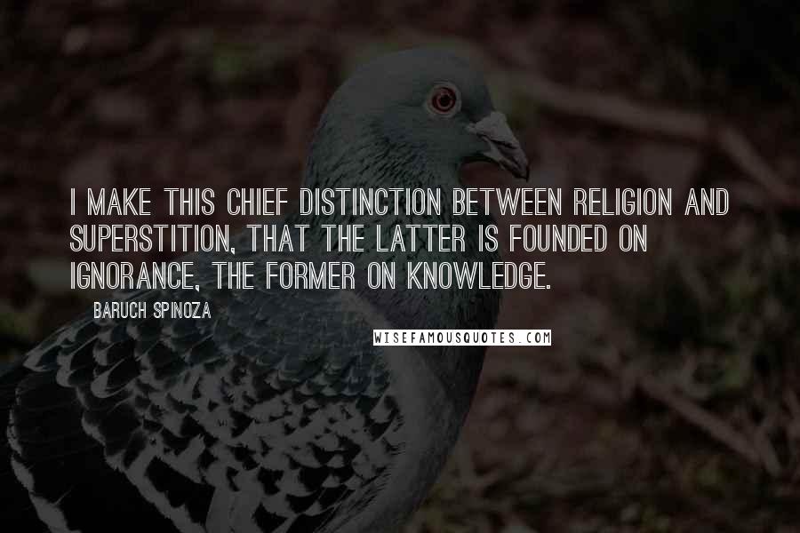 Baruch Spinoza Quotes: I make this chief distinction between religion and superstition, that the latter is founded on ignorance, the former on knowledge.