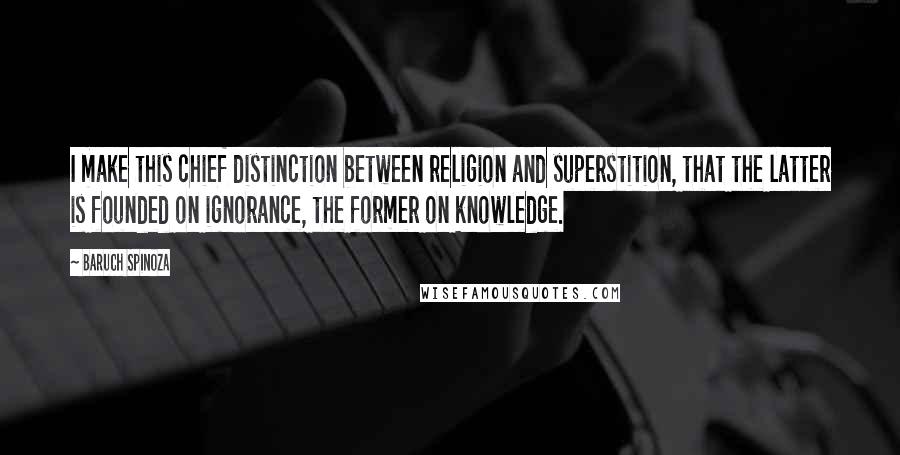 Baruch Spinoza Quotes: I make this chief distinction between religion and superstition, that the latter is founded on ignorance, the former on knowledge.