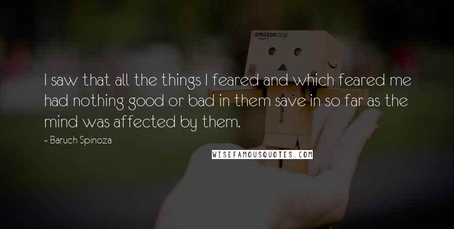 Baruch Spinoza Quotes: I saw that all the things I feared and which feared me had nothing good or bad in them save in so far as the mind was affected by them.