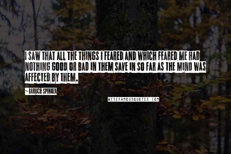 Baruch Spinoza Quotes: I saw that all the things I feared and which feared me had nothing good or bad in them save in so far as the mind was affected by them.