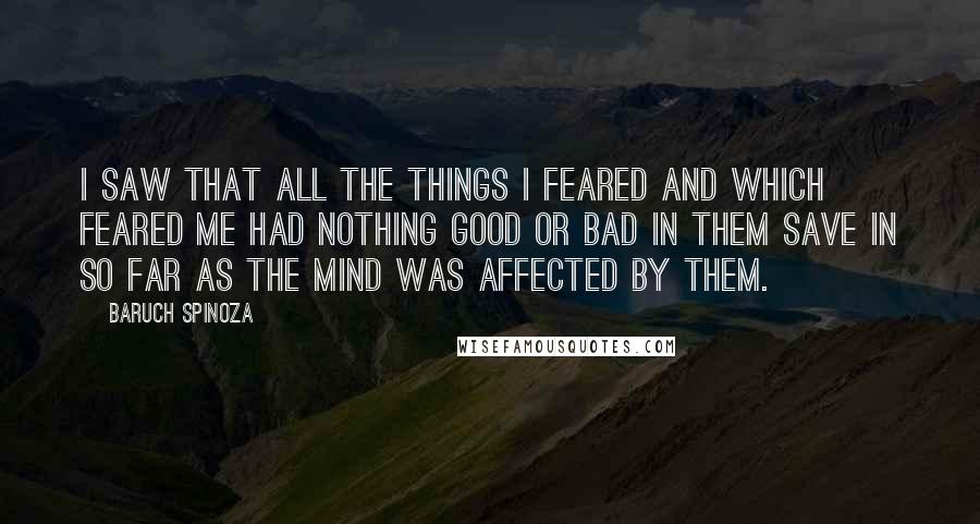 Baruch Spinoza Quotes: I saw that all the things I feared and which feared me had nothing good or bad in them save in so far as the mind was affected by them.