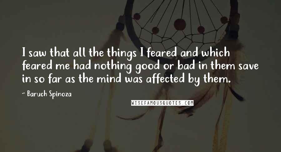 Baruch Spinoza Quotes: I saw that all the things I feared and which feared me had nothing good or bad in them save in so far as the mind was affected by them.