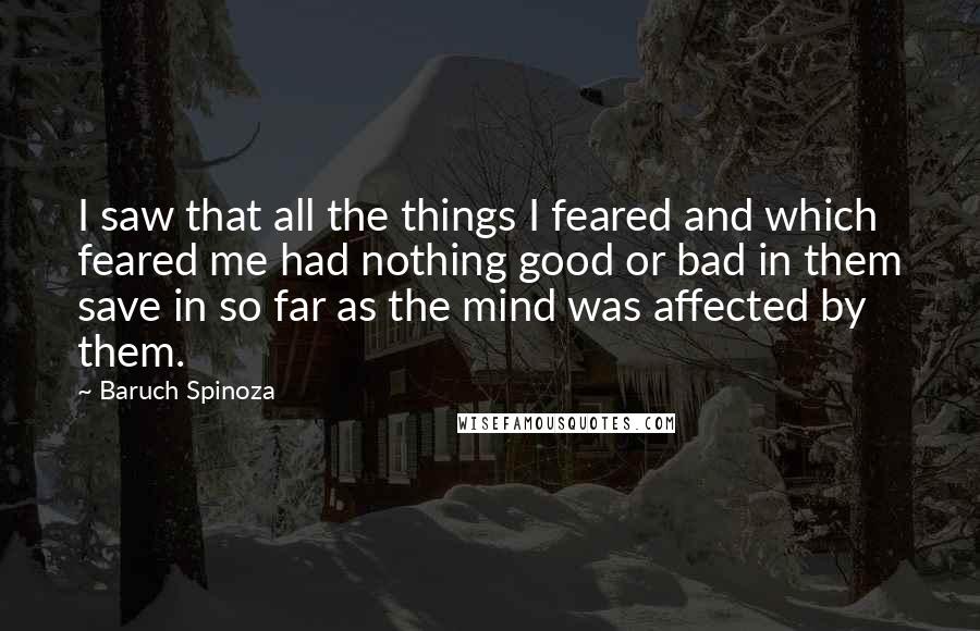 Baruch Spinoza Quotes: I saw that all the things I feared and which feared me had nothing good or bad in them save in so far as the mind was affected by them.