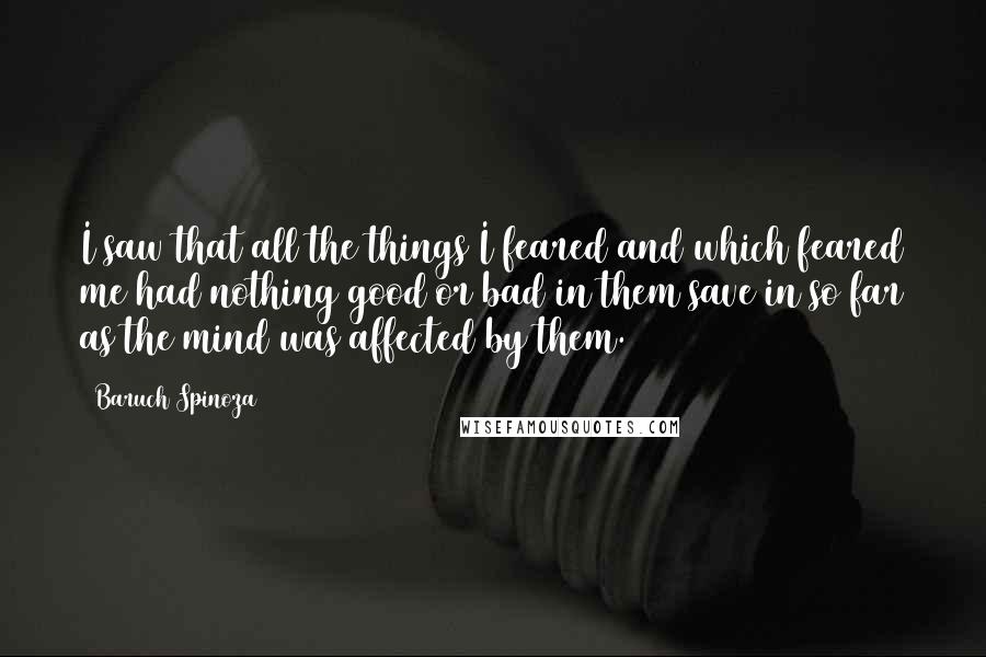 Baruch Spinoza Quotes: I saw that all the things I feared and which feared me had nothing good or bad in them save in so far as the mind was affected by them.