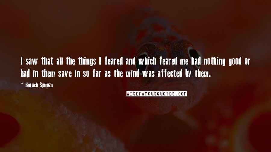 Baruch Spinoza Quotes: I saw that all the things I feared and which feared me had nothing good or bad in them save in so far as the mind was affected by them.