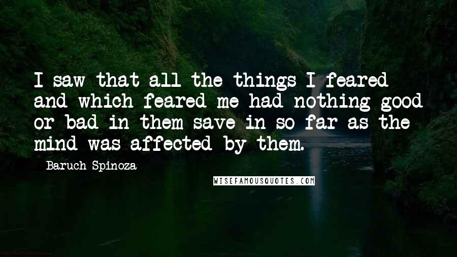 Baruch Spinoza Quotes: I saw that all the things I feared and which feared me had nothing good or bad in them save in so far as the mind was affected by them.