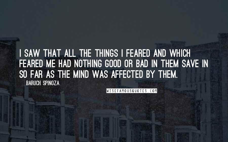 Baruch Spinoza Quotes: I saw that all the things I feared and which feared me had nothing good or bad in them save in so far as the mind was affected by them.