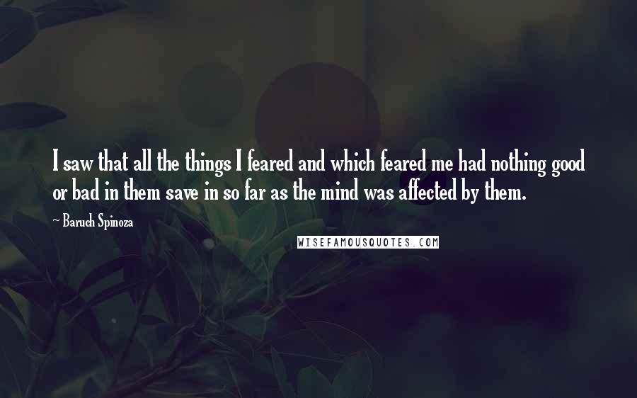 Baruch Spinoza Quotes: I saw that all the things I feared and which feared me had nothing good or bad in them save in so far as the mind was affected by them.