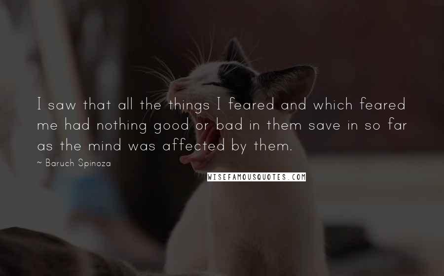 Baruch Spinoza Quotes: I saw that all the things I feared and which feared me had nothing good or bad in them save in so far as the mind was affected by them.