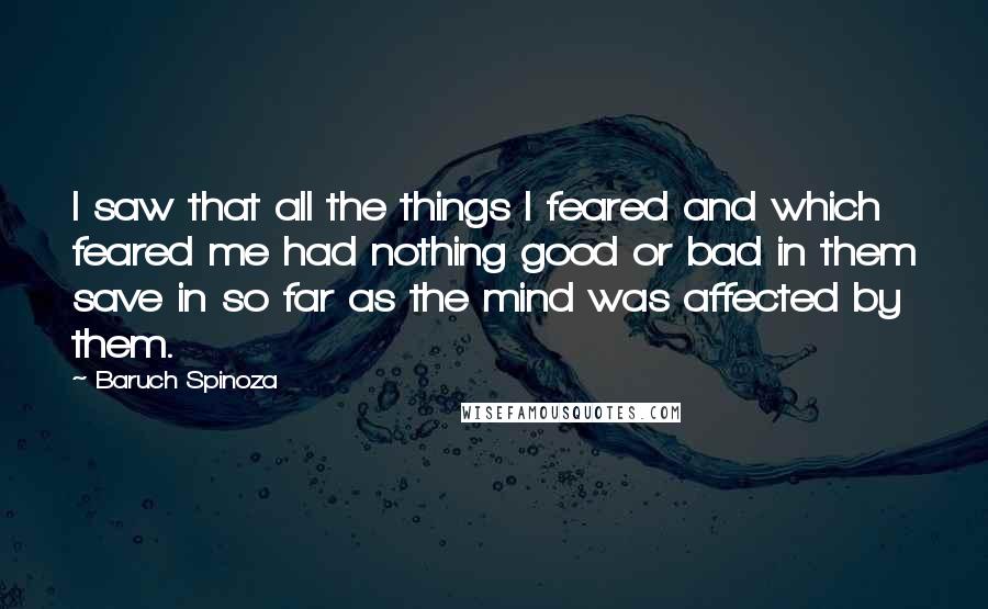 Baruch Spinoza Quotes: I saw that all the things I feared and which feared me had nothing good or bad in them save in so far as the mind was affected by them.