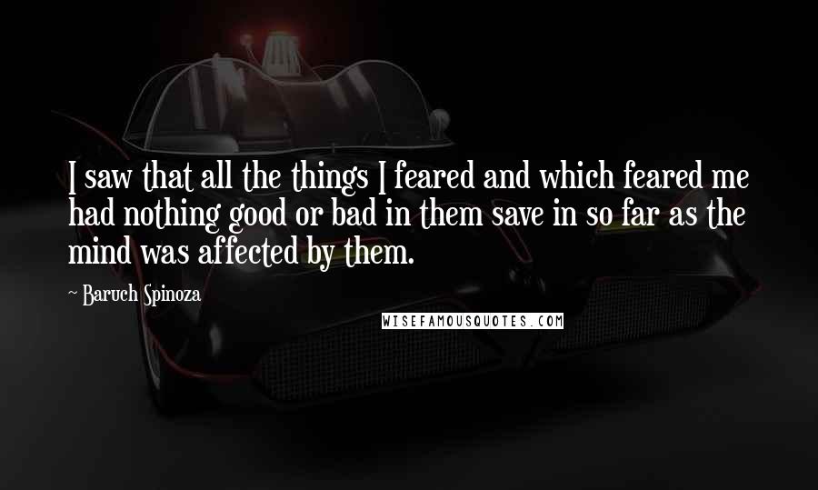 Baruch Spinoza Quotes: I saw that all the things I feared and which feared me had nothing good or bad in them save in so far as the mind was affected by them.