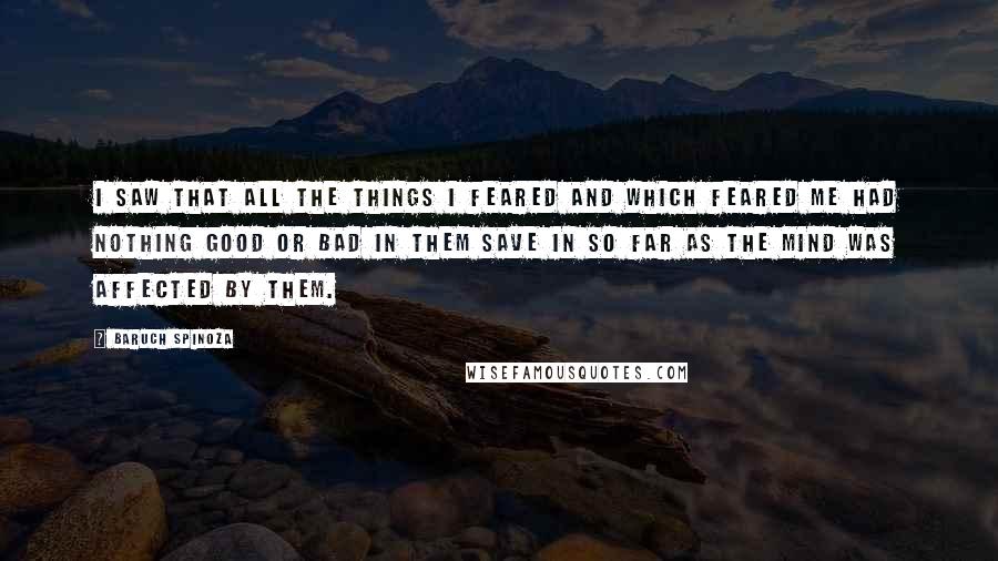 Baruch Spinoza Quotes: I saw that all the things I feared and which feared me had nothing good or bad in them save in so far as the mind was affected by them.