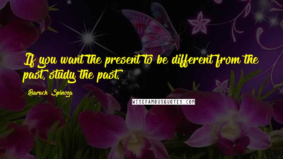 Baruch Spinoza Quotes: If you want the present to be different from the past, study the past.