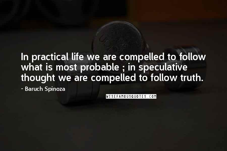 Baruch Spinoza Quotes: In practical life we are compelled to follow what is most probable ; in speculative thought we are compelled to follow truth.