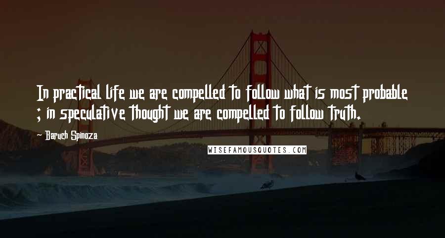 Baruch Spinoza Quotes: In practical life we are compelled to follow what is most probable ; in speculative thought we are compelled to follow truth.