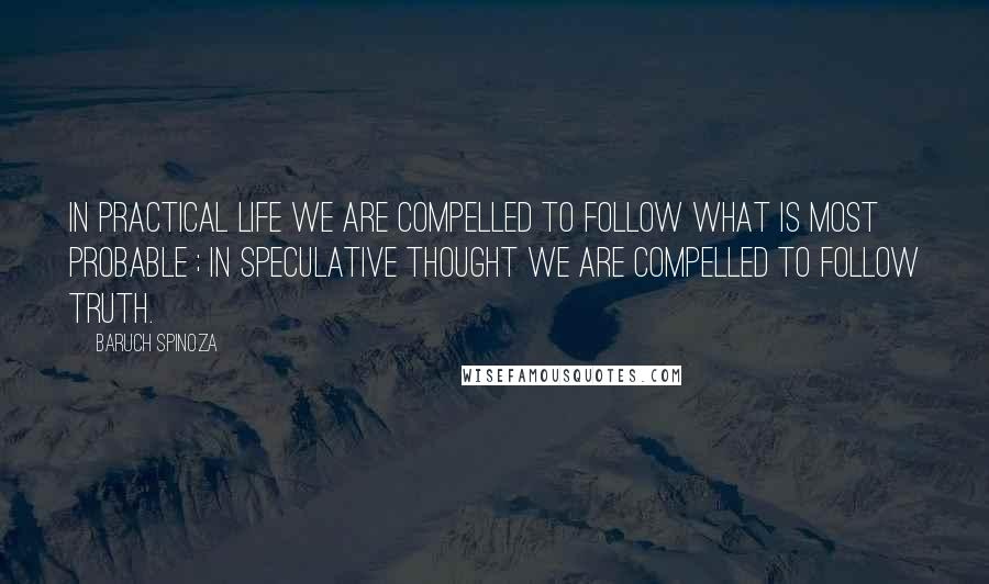 Baruch Spinoza Quotes: In practical life we are compelled to follow what is most probable ; in speculative thought we are compelled to follow truth.