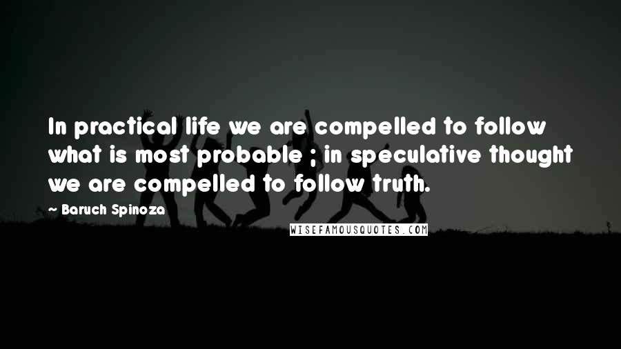 Baruch Spinoza Quotes: In practical life we are compelled to follow what is most probable ; in speculative thought we are compelled to follow truth.