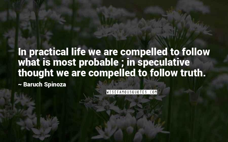 Baruch Spinoza Quotes: In practical life we are compelled to follow what is most probable ; in speculative thought we are compelled to follow truth.