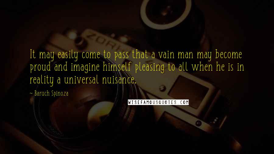 Baruch Spinoza Quotes: It may easily come to pass that a vain man may become proud and imagine himself pleasing to all when he is in reality a universal nuisance.