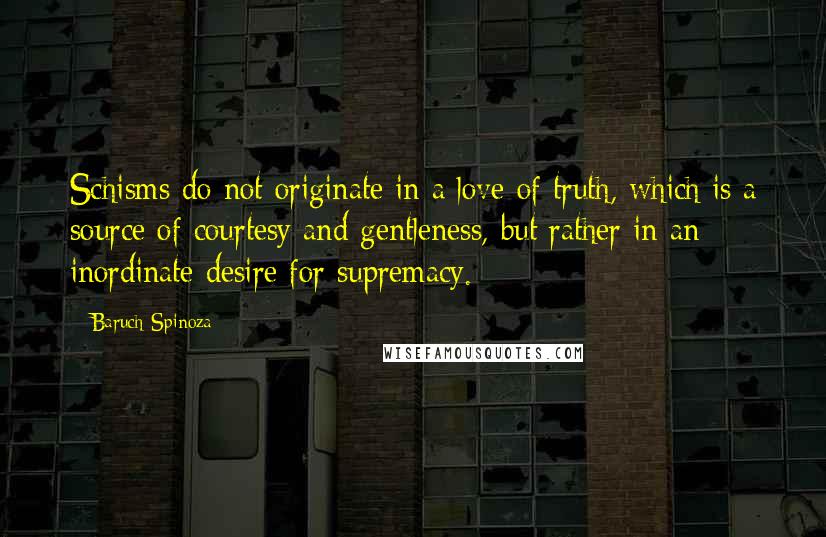 Baruch Spinoza Quotes: Schisms do not originate in a love of truth, which is a source of courtesy and gentleness, but rather in an inordinate desire for supremacy.