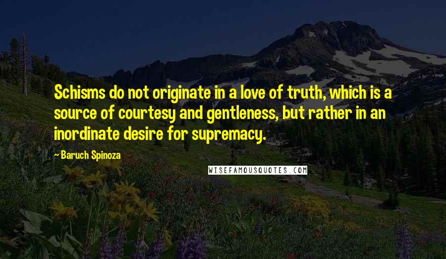 Baruch Spinoza Quotes: Schisms do not originate in a love of truth, which is a source of courtesy and gentleness, but rather in an inordinate desire for supremacy.