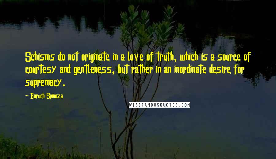 Baruch Spinoza Quotes: Schisms do not originate in a love of truth, which is a source of courtesy and gentleness, but rather in an inordinate desire for supremacy.