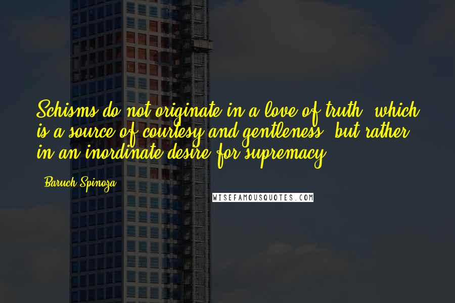 Baruch Spinoza Quotes: Schisms do not originate in a love of truth, which is a source of courtesy and gentleness, but rather in an inordinate desire for supremacy.