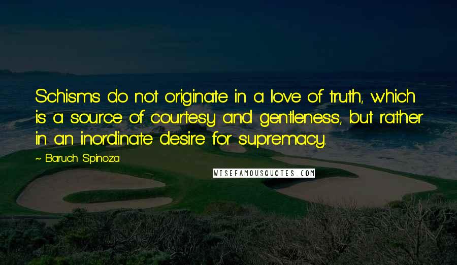 Baruch Spinoza Quotes: Schisms do not originate in a love of truth, which is a source of courtesy and gentleness, but rather in an inordinate desire for supremacy.