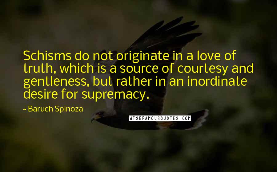 Baruch Spinoza Quotes: Schisms do not originate in a love of truth, which is a source of courtesy and gentleness, but rather in an inordinate desire for supremacy.