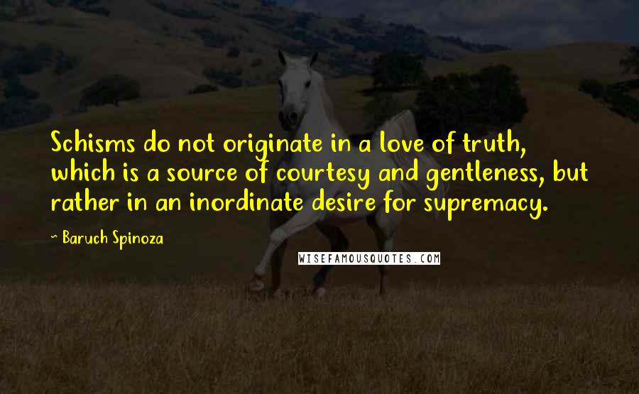 Baruch Spinoza Quotes: Schisms do not originate in a love of truth, which is a source of courtesy and gentleness, but rather in an inordinate desire for supremacy.