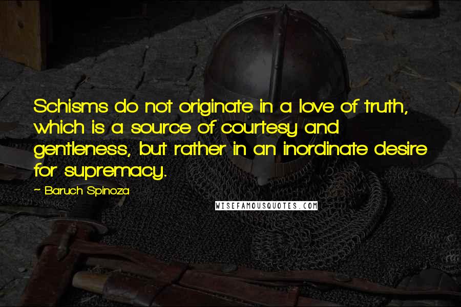 Baruch Spinoza Quotes: Schisms do not originate in a love of truth, which is a source of courtesy and gentleness, but rather in an inordinate desire for supremacy.