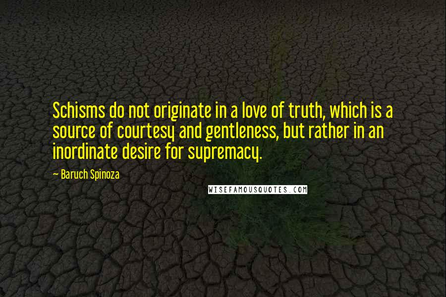 Baruch Spinoza Quotes: Schisms do not originate in a love of truth, which is a source of courtesy and gentleness, but rather in an inordinate desire for supremacy.