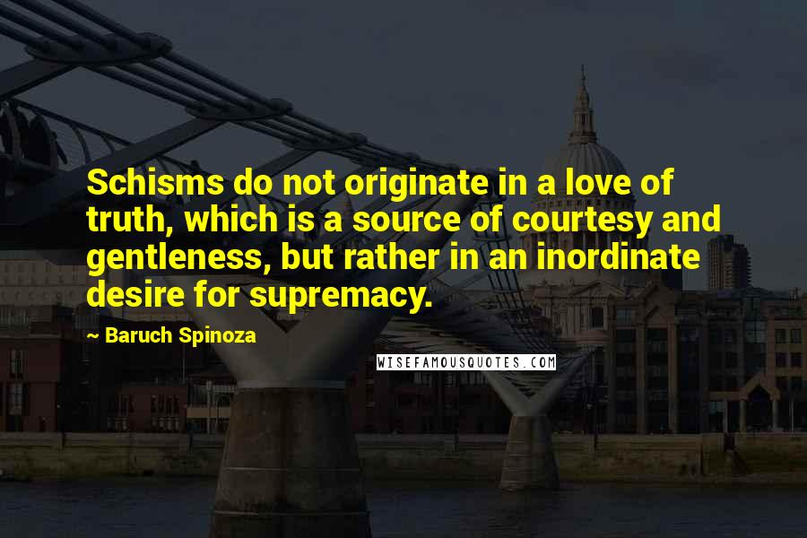 Baruch Spinoza Quotes: Schisms do not originate in a love of truth, which is a source of courtesy and gentleness, but rather in an inordinate desire for supremacy.