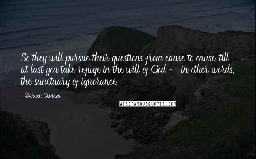 Baruch Spinoza Quotes: So they will pursue their questions from cause to cause, till at last you take refuge in the will of God - in other words, the sanctuary of ignorance.