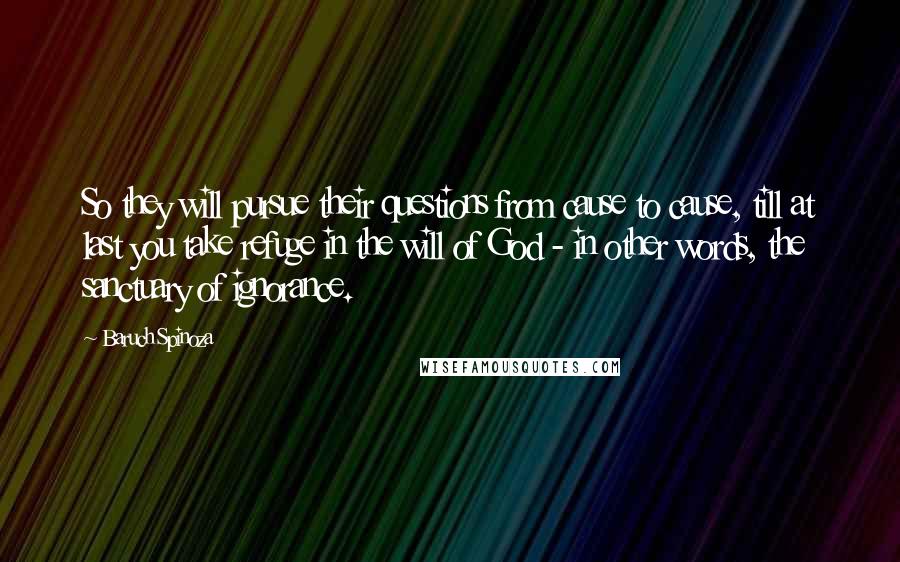 Baruch Spinoza Quotes: So they will pursue their questions from cause to cause, till at last you take refuge in the will of God - in other words, the sanctuary of ignorance.