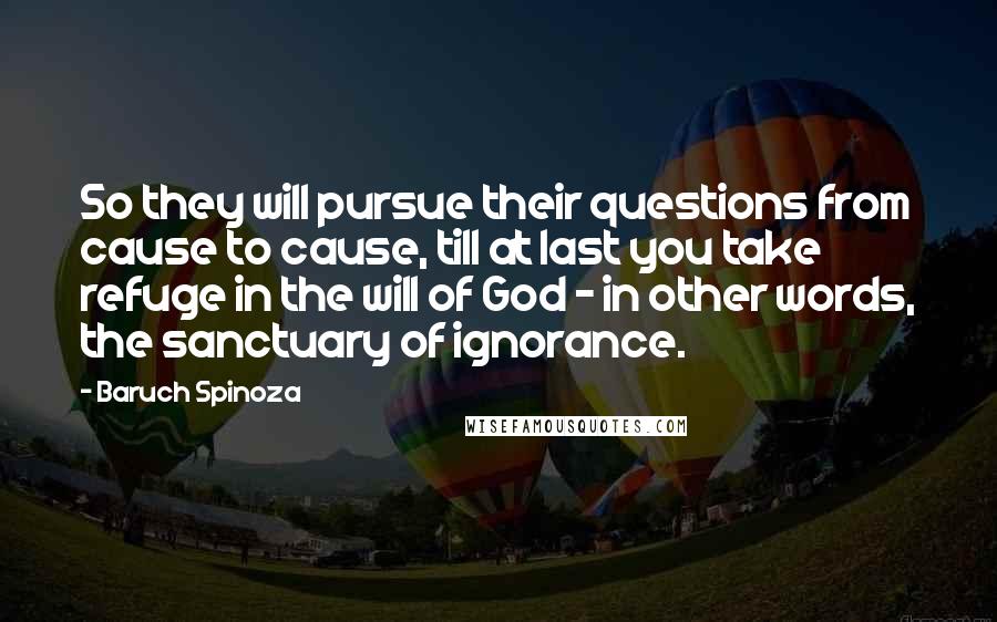 Baruch Spinoza Quotes: So they will pursue their questions from cause to cause, till at last you take refuge in the will of God - in other words, the sanctuary of ignorance.