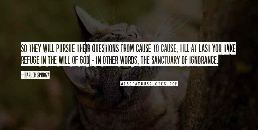 Baruch Spinoza Quotes: So they will pursue their questions from cause to cause, till at last you take refuge in the will of God - in other words, the sanctuary of ignorance.