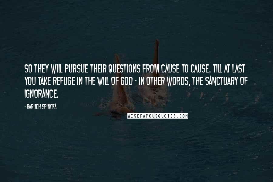 Baruch Spinoza Quotes: So they will pursue their questions from cause to cause, till at last you take refuge in the will of God - in other words, the sanctuary of ignorance.