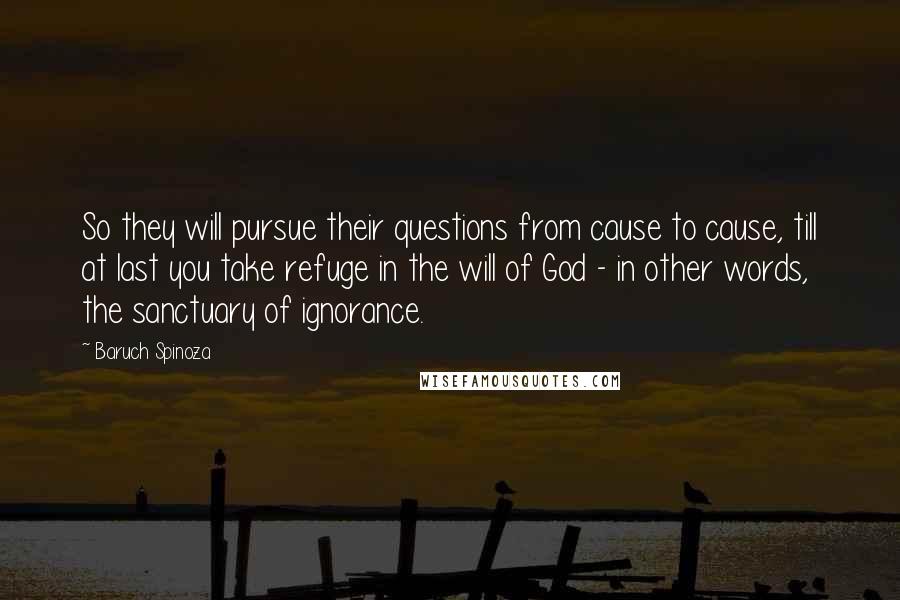 Baruch Spinoza Quotes: So they will pursue their questions from cause to cause, till at last you take refuge in the will of God - in other words, the sanctuary of ignorance.