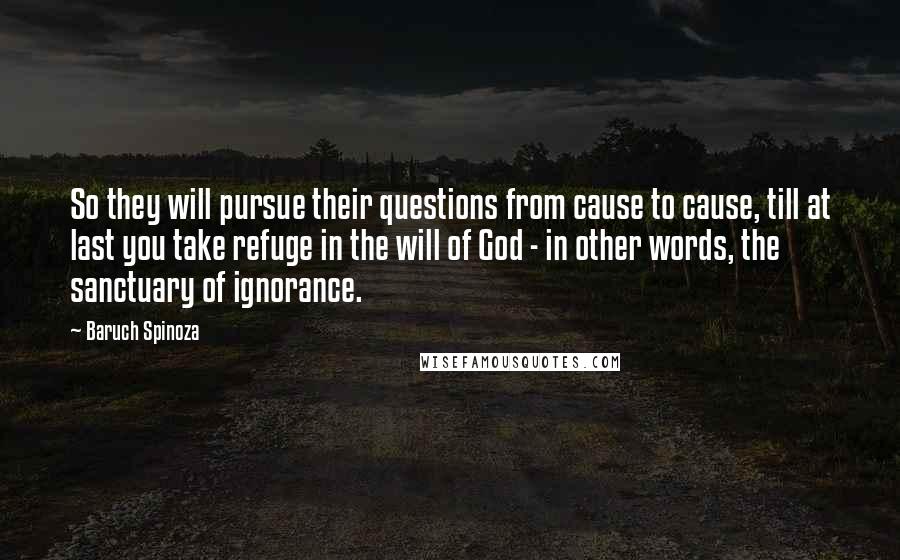 Baruch Spinoza Quotes: So they will pursue their questions from cause to cause, till at last you take refuge in the will of God - in other words, the sanctuary of ignorance.