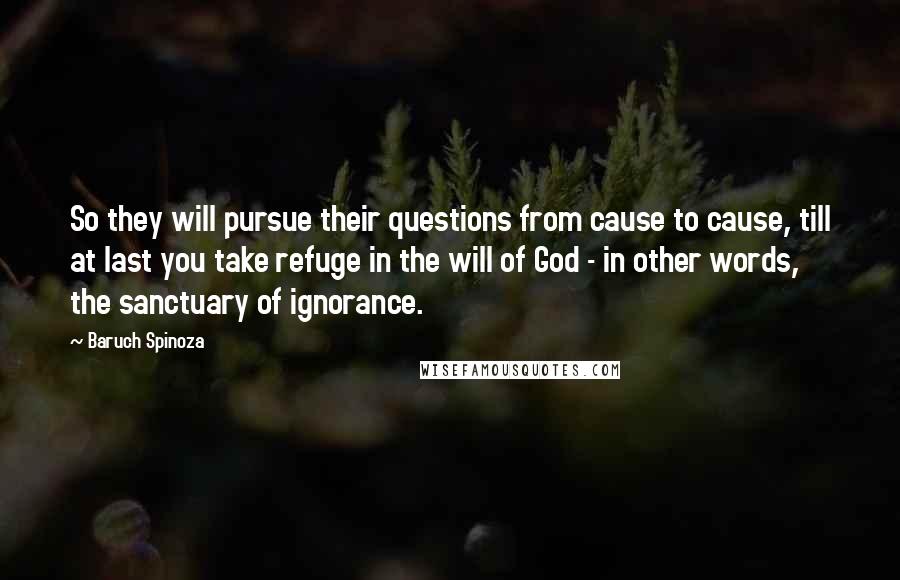 Baruch Spinoza Quotes: So they will pursue their questions from cause to cause, till at last you take refuge in the will of God - in other words, the sanctuary of ignorance.