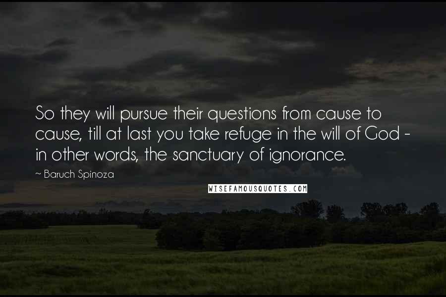 Baruch Spinoza Quotes: So they will pursue their questions from cause to cause, till at last you take refuge in the will of God - in other words, the sanctuary of ignorance.