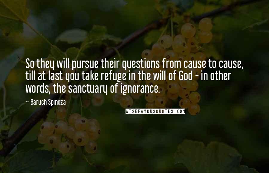 Baruch Spinoza Quotes: So they will pursue their questions from cause to cause, till at last you take refuge in the will of God - in other words, the sanctuary of ignorance.