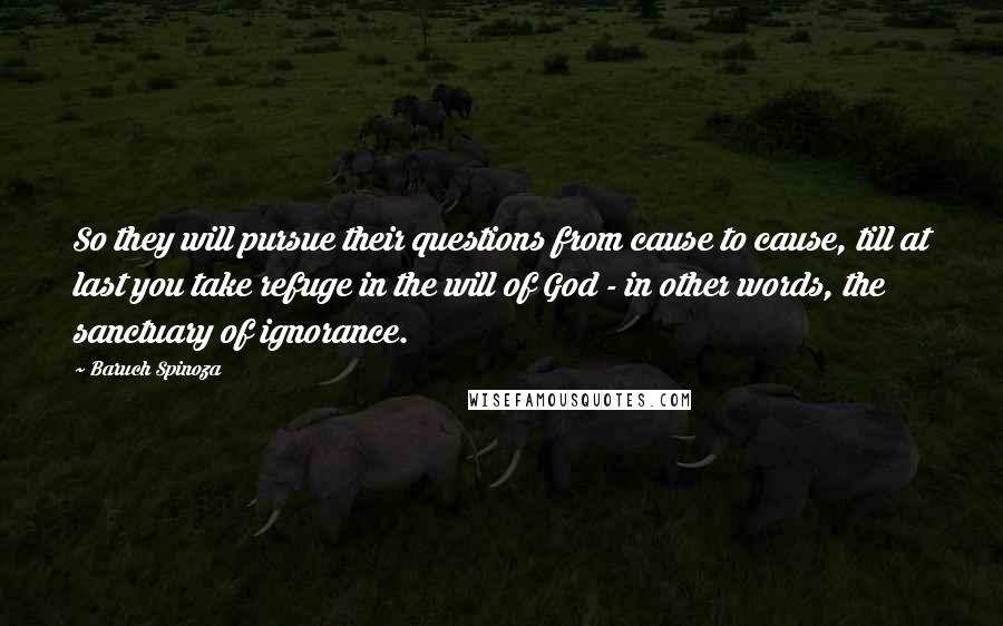 Baruch Spinoza Quotes: So they will pursue their questions from cause to cause, till at last you take refuge in the will of God - in other words, the sanctuary of ignorance.