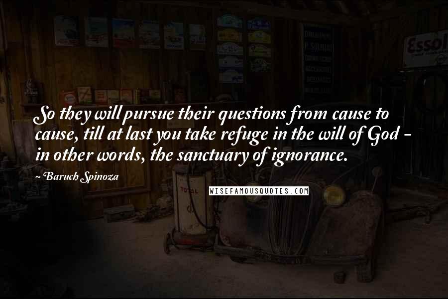 Baruch Spinoza Quotes: So they will pursue their questions from cause to cause, till at last you take refuge in the will of God - in other words, the sanctuary of ignorance.