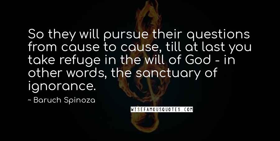 Baruch Spinoza Quotes: So they will pursue their questions from cause to cause, till at last you take refuge in the will of God - in other words, the sanctuary of ignorance.