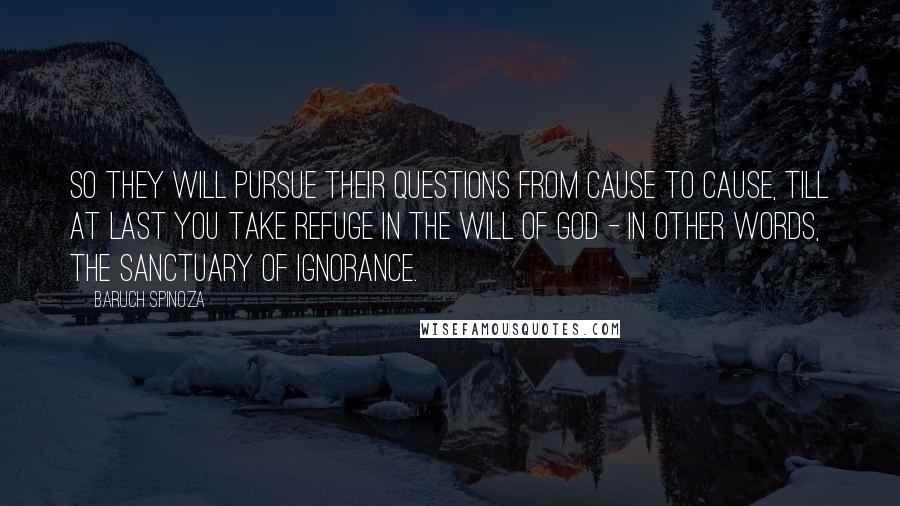 Baruch Spinoza Quotes: So they will pursue their questions from cause to cause, till at last you take refuge in the will of God - in other words, the sanctuary of ignorance.