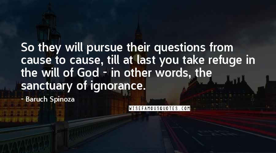 Baruch Spinoza Quotes: So they will pursue their questions from cause to cause, till at last you take refuge in the will of God - in other words, the sanctuary of ignorance.