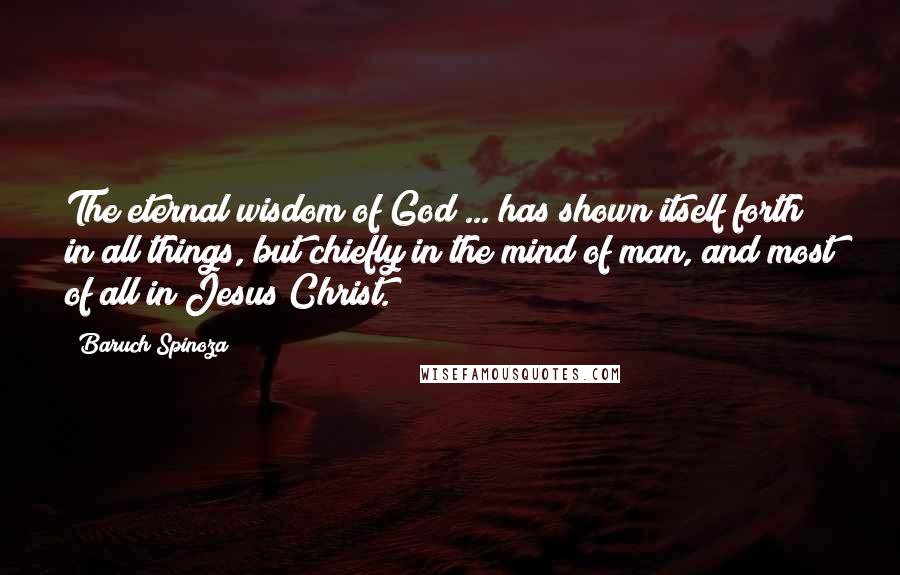 Baruch Spinoza Quotes: The eternal wisdom of God ... has shown itself forth in all things, but chiefly in the mind of man, and most of all in Jesus Christ.