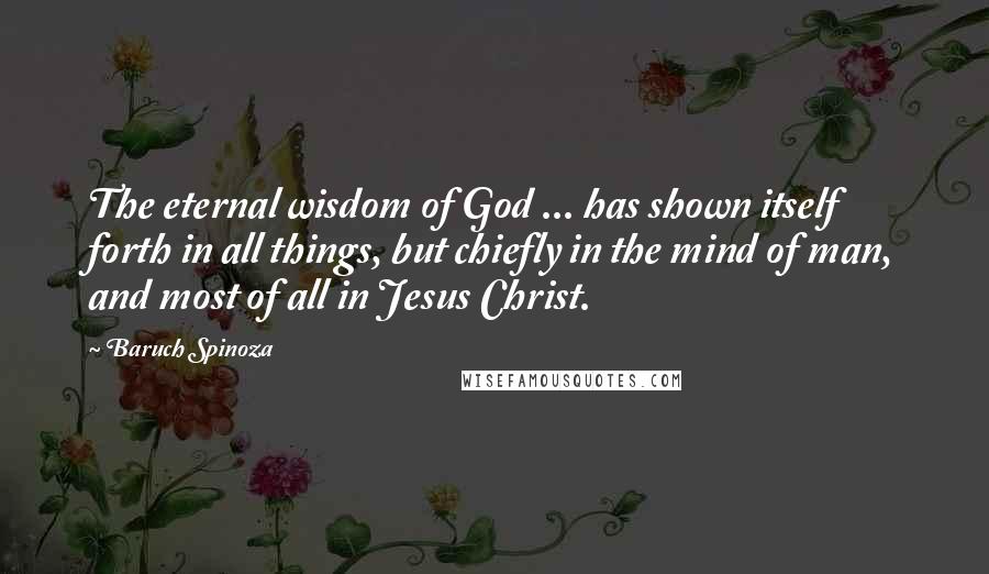 Baruch Spinoza Quotes: The eternal wisdom of God ... has shown itself forth in all things, but chiefly in the mind of man, and most of all in Jesus Christ.